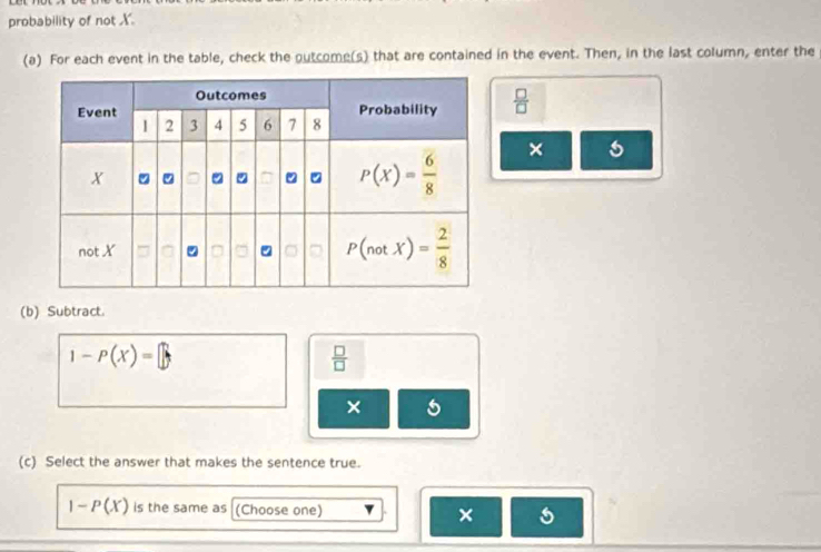 probability of not X.
(a) For each event in the table, check the outcome(s) that are contained in the event. Then, in the last column, enter the
 □ /□  
×
(b) Subtract.
1-P(X)=□
 □ /□  
×
(c) Select the answer that makes the sentence true.
1-P(X) is the same as (Choose one) × 5