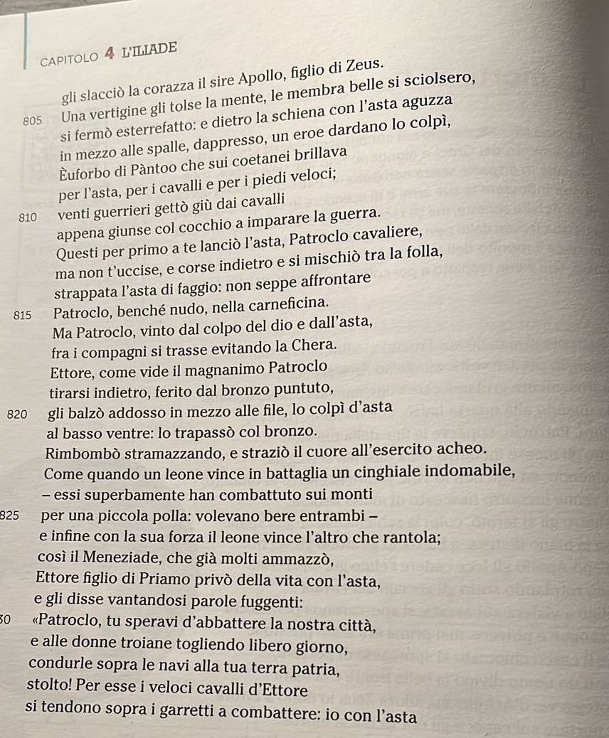 CAPITOLO 4 LILIADE
gli slacciò la corazza il sire Apollo, figlio di Zeus.
805 Una vertigine gli tolse la mente, le membra belle si sciolsero,
si fermò esterrefatto: e dietro la schiena con l’asta aguzza
in mezzo alle spalle, dappresso, un eroe dardano lo colpì,
Èuforbo di Pàntoo che sui coetanei brillava
per l’asta, per i cavalli e per i piedi veloci;
810 venti guerrieri gettò giù dai cavalli
appena giunse col cocchio a imparare la guerra.
Questi per primo a te lanciò l’asta, Patroclo cavaliere,
ma non t’uccise, e corse indietro e si mischiò tra la folla,
strappata l’asta di faggio: non seppe affrontare
815 Patroclo, benché nudo, nella carneficina.
Ma Patroclo, vinto dal colpo del dio e dall’asta,
fra i compagni si trasse evitando la Chera.
Ettore, come vide il magnanimo Patroclo
tirarsi indietro, ferito dal bronzo puntuto,
820 gli balzó addosso in mezzo alle file, lo colpí d'asta
al basso ventre: lo trapassò col bronzo.
Rimbombó stramazzando, e strazió il cuore all’esercito acheo.
Come quando un leone vince in battaglia un cinghiale indomabile,
- essi superbamente han combattuto sui monti
825 per una piccola polla: volevano bere entrambi -
e infine con la sua forza il leone vince l’altro che rantola;
cosí il Meneziade, che già molti ammazzó,
Ettore figlio di Priamo privò della vita con l’asta,
e gli disse vantandosi parole fuggenti:
30  «Patroclo, tu speravi d’abbattere la nostra città,
e alle donne troiane togliendo libero giorno,
condurle sopra le navi alla tua terra patria,
stolto! Per esse i veloci cavalli d’Ettore
si tendono sopra i garretti a combattere: io con l’asta