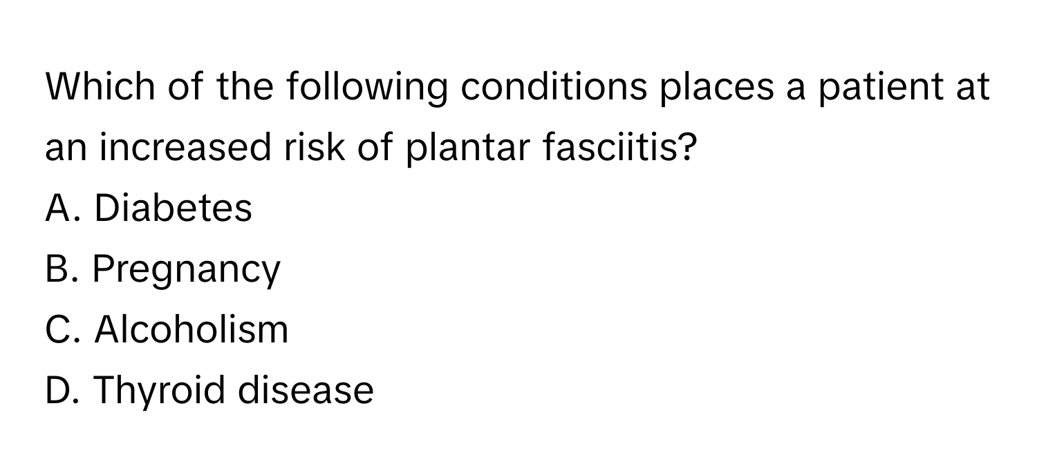 Which of the following conditions places a patient at an increased risk of plantar fasciitis? 
A. Diabetes
B. Pregnancy
C. Alcoholism
D. Thyroid disease