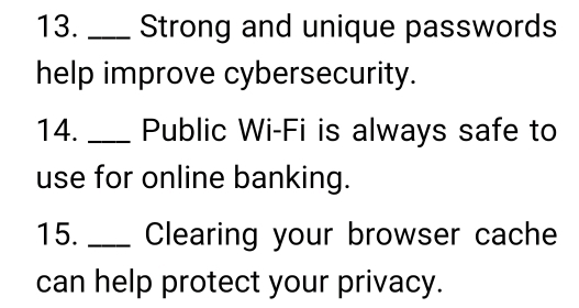 Strong and unique passwords 
help improve cybersecurity. 
14. ___ Public Wi-Fi is always safe to 
use for online banking. 
15. _Clearing your browser cache 
can help protect your privacy.