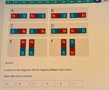 ql√ q1 √ Q3 √ Q4 √ Q5 √ Q6 √ q7 √ 9 √ 9 √ qs
A
B
N S N s N s s N
C
D
s N s N s N N s
E N N F N s
s s
s N
QZsam
In which of the diagrams will the magnets attract each other?
Select all correct answers
A B C D E F