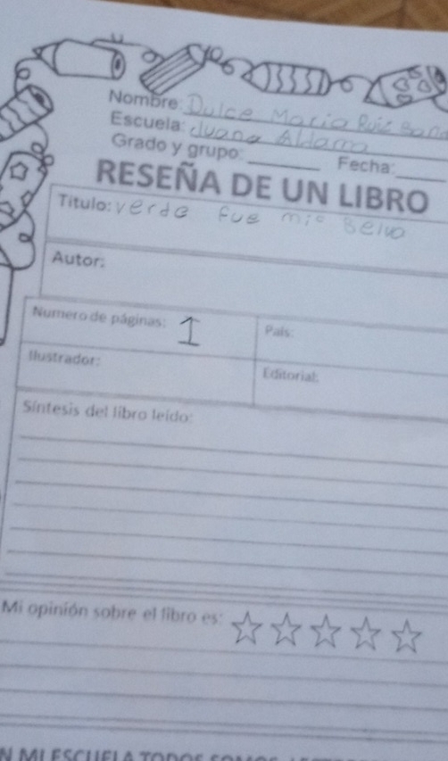 Nombre 
_ 
Escuela: 
_ 
Grado y grupo: Fecha: 
RESEÑA DE UN LIBRO_ 
Titulo: 
Autor: 
Numero de páginas: 1 Pais: 
Ilustrador: Editorial: 
Síntesis del libro leído: 
_ 
_ 
_ 
_ 
_ 
_ 
_ 
Mi opinión sobre el libro es: 
_ 
_ 
_ 
_ 
_ 
N miescuela to