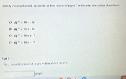 identify the equation that represents the total number of pages P written after any number of months m
A) P=10-15m
9) P=10+15m
6) P=10m+15
0) P=10m=15
Part B
Find the lotal number of pages wrillen after 5 months.
pages