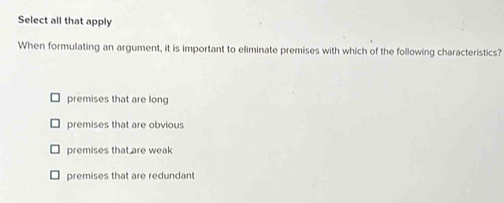 Select all that apply
When formulating an argument, it is important to eliminate premises with which of the following characteristics?
premises that are long
premises that are obvious
premises that are weak
premises that are redundant