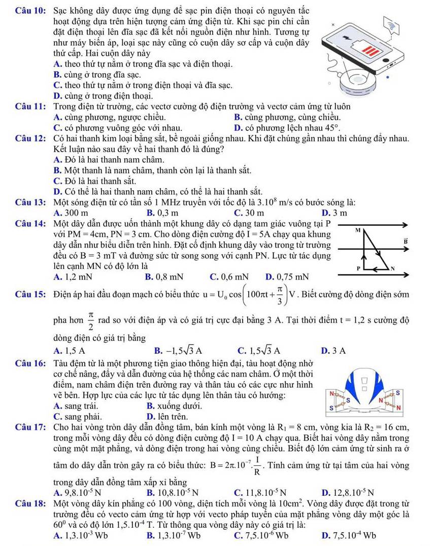 Sạc không dây được ứng dụng đề sạc pin điện thoại có nguyên tắc
hoạt động dựa trên hiện tượng cảm ứng điện từ. Khi sạc pin chỉ cần
đặt điện thoại lên đĩa sạc đã kết nối nguồn điện như hình. Tương tự
như máy biển áp, loại sạc này cũng có cuộn dây sơ cấp và cuộn dây
thứ cấp. Hai cuộn dây này
A. theo thứ tự nằm ở trong đĩa sạc và điện thoại.
B. cùng ở trong đĩa sạc.
C. theo thứ tự nằm ở trong điện thoại và đĩa sạc.
D. cùng ở trong điện thoại.
Câu 11: Trong điện từ trường, các vectơ cường độ điện trường và vectơ cảm ứng từ luôn
A. cùng phương, ngược chiều. B. cùng phương, cùng chiều.
C. có phương vuông góc với nhau. D. có phương lệch nhau 45°.
Câu 12: Có hai thanh kim loại bằng sắt, bề ngoài giống nhau. Khi đặt chúng gần nhau thì chúng đầy nhau.
Kết luận nào sau đây về hai thanh đó là đúng?
A. Đó là hai thanh nam châm.
B. Một thanh là nam châm, thanh còn lại là thanh sắt.
C. Đó là hai thanh sắt.
D. Có thể là hai thanh nam châm, có thể là hai thanh sắt.
Câu 13: Một sóng điện từ có tần số 1 MHz truyền với tốc độ là 3.10^8 m/s có bước sóng là:
A. 300 m B. 0,3 m C. 30 m D. 3 m
Câu 14: Một dây dẫn được uốn thành một khung dây có dạng tam giác vuông tại P
với PM=4cm,PN=3cm. Cho dòng điện cường độ I=5A chạy qua khung
dây dẫn như biểu diễn trên hình. Đặt cổ định khung dây vào trong từ trường
đều có B=3 mT và đường sức từ song song với cạnh PN. Lực từ tác dụng
lên cạnh MN có độ lớn là
A. 1,2 mN B. 0,8 mN C. 0,6 mN D. 0,75 mN
Câu 15: Điện áp hai đầu đoạn mạch có biểu thức u=U_0cos (100π t+ π /3 )V. Biết cường độ dòng điện sớm
pha hơn  π /2  rad so với điện áp và có giá trị cực đại bằng 3 A. Tại thời điểm t=1,2s cường độ
dòng điện có giá trị bằng
A. 1,5 A B. -1,5sqrt(3)A C. 1,5sqrt(3)A D. 3 A
Câu 16: Tàu đệm từ là một phương tiện giao thông hiện đại, tàu hoạt động nhờ
cơ chế nâng, đầy và dẫn đường của hệ thống các nam châm. Ở một thời
điểm, nam châm điện trên đường ray và thân tàu có các cực như hình 
vẽ bên. Hợp lực của các lực từ tác dụng lên thân tàu có hướng: 
A. sang trái. B. xuống dưới.
C. sang phải. D. lên trên.
Câu 17: Cho hai vòng tròn dây dẫn đồng tâm, bán kính một vòng là R_1=8cm , vòng kia là R_2=16cm,
trong mỗi vòng dây đều có dòng điện cường độ I=10A chạy qua. Biết hai vòng dây nằm trong
cùng một mặt phẳng, và dòng điện trong hai vòng cùng chiều. Biết độ lớn cảm ứng từ sinh ra ở
tâm do dây dẫn tròn gây ra có biểu thức: B=2π .10^(-7). I/R . Tính cảm ứng từ tại tâm của hai vòng
trong dây dẫn đồng tâm xhat ap xỉ bằng
A. 9,8.10^(-5)N B. 10,8.10^(-5)N C. 11,8.10^(-5)N D. 12,8.10^(-5)N
Câu 18: Một vòng dây kín phăng có 100 vòng, diện tích mỗi vòng là 10cm^2. Vòng dây được đặt trong từ
trường đều có vecto cảm ứng từ hợp với vecto pháp tuyển của mặt phăng vòng dây một góc là
60° và có độ lớn 1,5.10^(-4)T. Từ thông qua vòng dây này có giá trị là:
A. 1,3.10^(-3)Wb B. 1,3.10^(-7)Wb C. 7,5.10^(-6)Wb D. 7,5.10^(-4)Wb