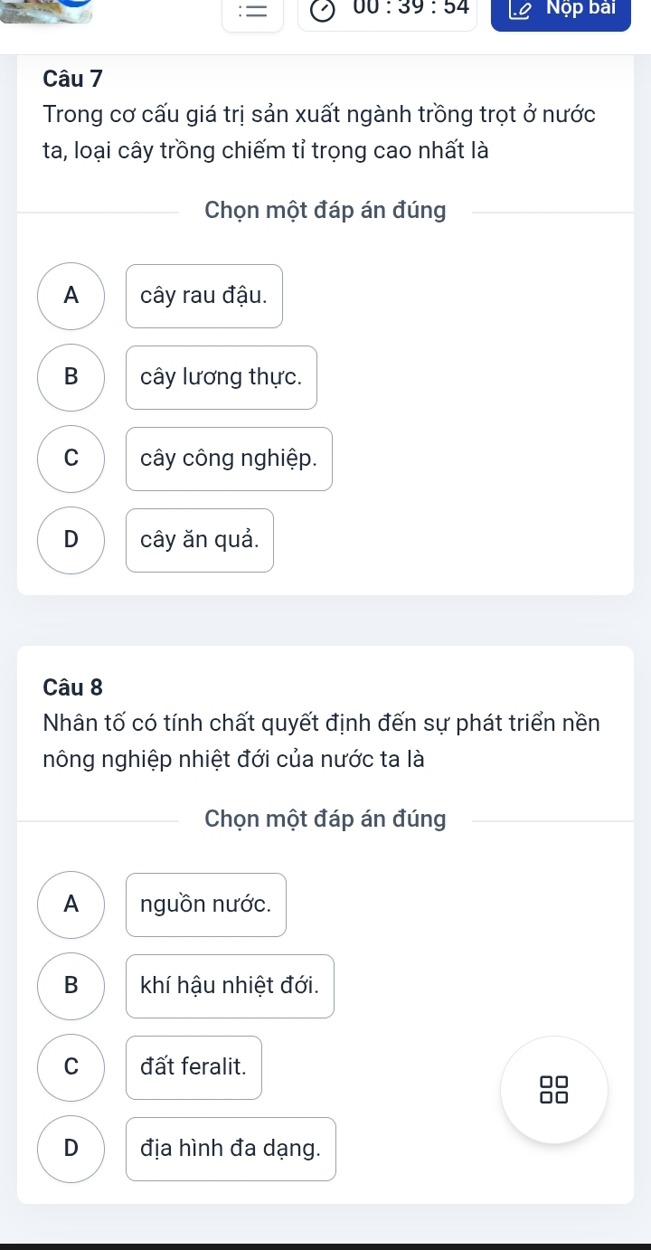 00:39:54 
: = Nộp bài
Câu 7
Trong cơ cấu giá trị sản xuất ngành trồng trọt ở nước
ta, loại cây trồng chiếm tỉ trọng cao nhất là
Chọn một đáp án đúng
A cây rau đậu.
B cây lương thực.
C cây công nghiệp.
D cây ăn quả.
Câu 8
Nhân tố có tính chất quyết định đến sự phát triển nền
nông nghiệp nhiệt đới của nước ta là
Chọn một đáp án đúng
A nguồn nước.
B khí hậu nhiệt đới.
C đất feralit.
D địa hình đa dạng.