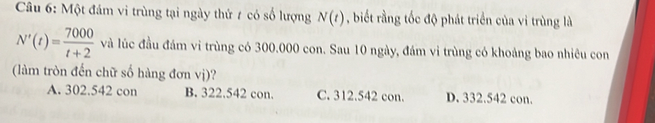 Một đám vi trùng tại ngày thứ 7 có số lượng N(t) , biết rằng tốc độ phát triển của vi trùng là
N'(t)= 7000/t+2  và lúc đầu đám vi trùng có 300.000 con. Sau 10 ngày, đám vi trùng có khoảng bao nhiêu con
(làm tròn đến chữ số hàng đơn vị)?
A. 302.542 con B. 322.542 con. C. 312.542 con. D. 332.542 con.