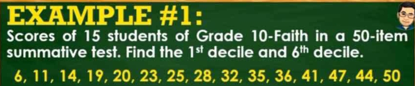 EXAMPLE #1: 
Scores of 15 students of Grade 10 -Faith in a 50 -item 
summative test. Find the 1^(st) decile and 6^(th) decile.
6, 11, 14, 19, 20, 23, 25, 28, 32, 35, 36, 41, 47, 44, 50