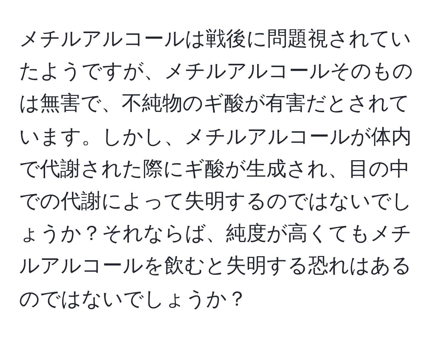 メチルアルコールは戦後に問題視されていたようですが、メチルアルコールそのものは無害で、不純物のギ酸が有害だとされています。しかし、メチルアルコールが体内で代謝された際にギ酸が生成され、目の中での代謝によって失明するのではないでしょうか？それならば、純度が高くてもメチルアルコールを飲むと失明する恐れはあるのではないでしょうか？