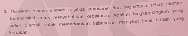 Huraikan elemen-elemen segitiga kebakaran dan bagaimana setiap elemen 
berinteraksi untuk menyebabkan kebakaran. Apakah langkah-langkah yang 
boleh diambil untuk memadamkan kebakaran mengikut jenis bahan yang 
terbakar?