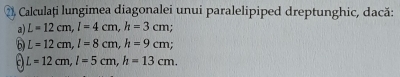 ②, Calculați lungimea diagonalei unui paralelipiped dreptunghic, dacă: 
a) L=12cm, l=4cm, h=3cm. 
6 L=12cm, l=8cm, h=9cm; 
a L=12cm, l=5cm, h=13cm.