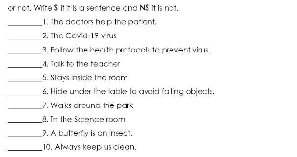 or not. Write $ if it is a sentence and NS it is not. 
_1. The doctors help the patient. 
_ 
2. The Covid-19 virus 
_3. Follow the health protocols to prevent virus. 
_ 
4. Talk to the teacher 
_5. Stays inside the room 
_6. Hide under the table to avoid falling objects. 
_7. Walks around the park 
_8. In the Science room 
_9. A butterfly is an insect. 
_10. Always keep us clean.