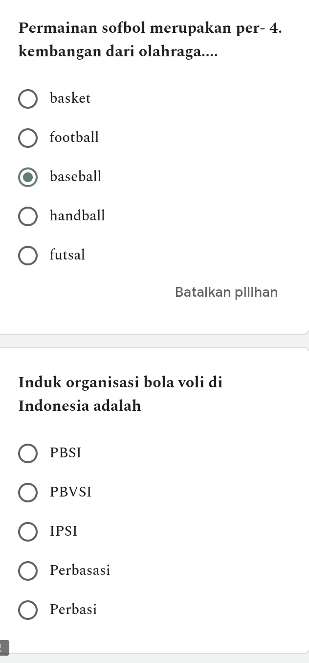 Permainan sofbol merupakan per- 4.
kembangan dari olahraga....
basket
football
baseball
handball
futsal
Batalkan pilihan
Induk organisasi bola voli di
Indonesia adalah
PBSI
PBVSI
IPSI
Perbasasi
Perbasi