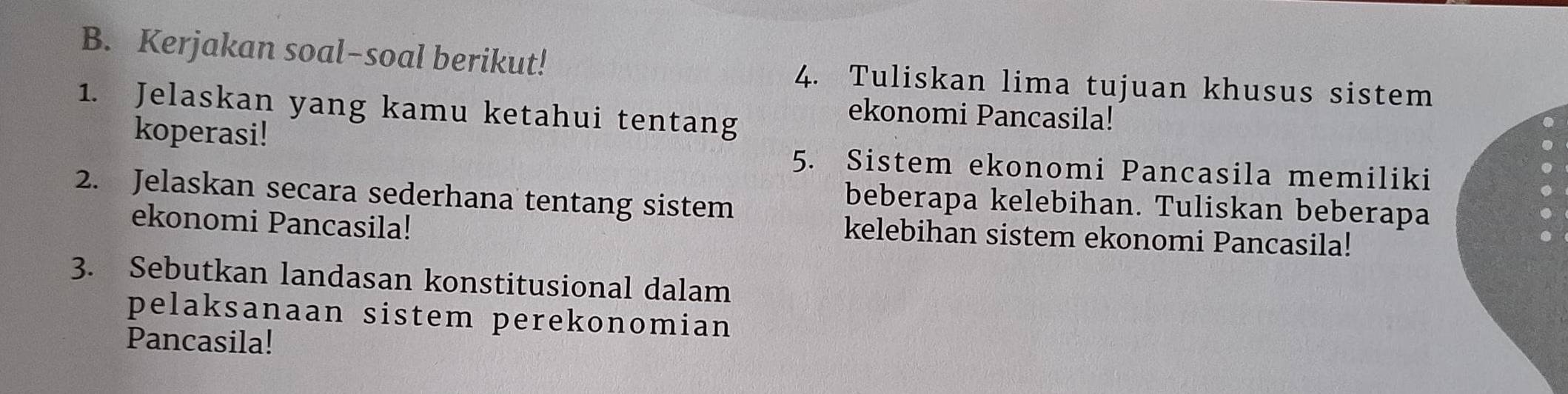 Kerjakan soal-soal berikut! 4. Tuliskan lima tujuan khusus sistem 
1. Jelaskan yang kamu ketahui tentang 
ekonomi Pancasila! 
koperasi! 5. Sistem ekonomi Pancasila memiliki 
2. Jelaskan secara sederhana tentang sistem 
beberapa kelebihan. Tuliskan beberapa 
ekonomi Pancasila! 
kelebihan sistem ekonomi Pancasila! 
3. Sebutkan landasan konstitusional dalam 
pelaksanaan sistem perekonomian 
Pancasila!