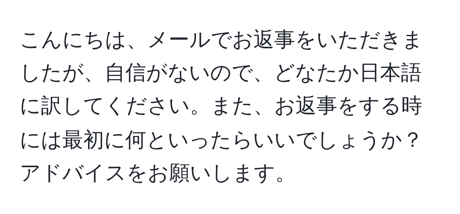 こんにちは、メールでお返事をいただきましたが、自信がないので、どなたか日本語に訳してください。また、お返事をする時には最初に何といったらいいでしょうか？アドバイスをお願いします。