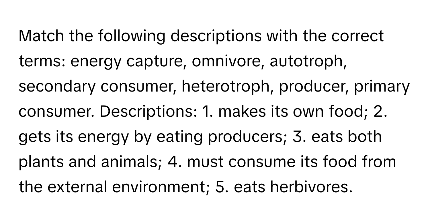 Match the following descriptions with the correct terms: energy capture, omnivore, autotroph, secondary consumer, heterotroph, producer, primary consumer.  Descriptions: 1. makes its own food; 2. gets its energy by eating producers; 3. eats both plants and animals; 4. must consume its food from the external environment; 5. eats herbivores.