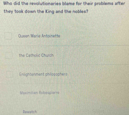 Who did the revolutionaries blame for their problems after
they took down the King and the nobles?
Queen Marie Antoinette
the Catholic Church
Enlightenment philosophers
Maximilien Robespierre
Rewatch
b