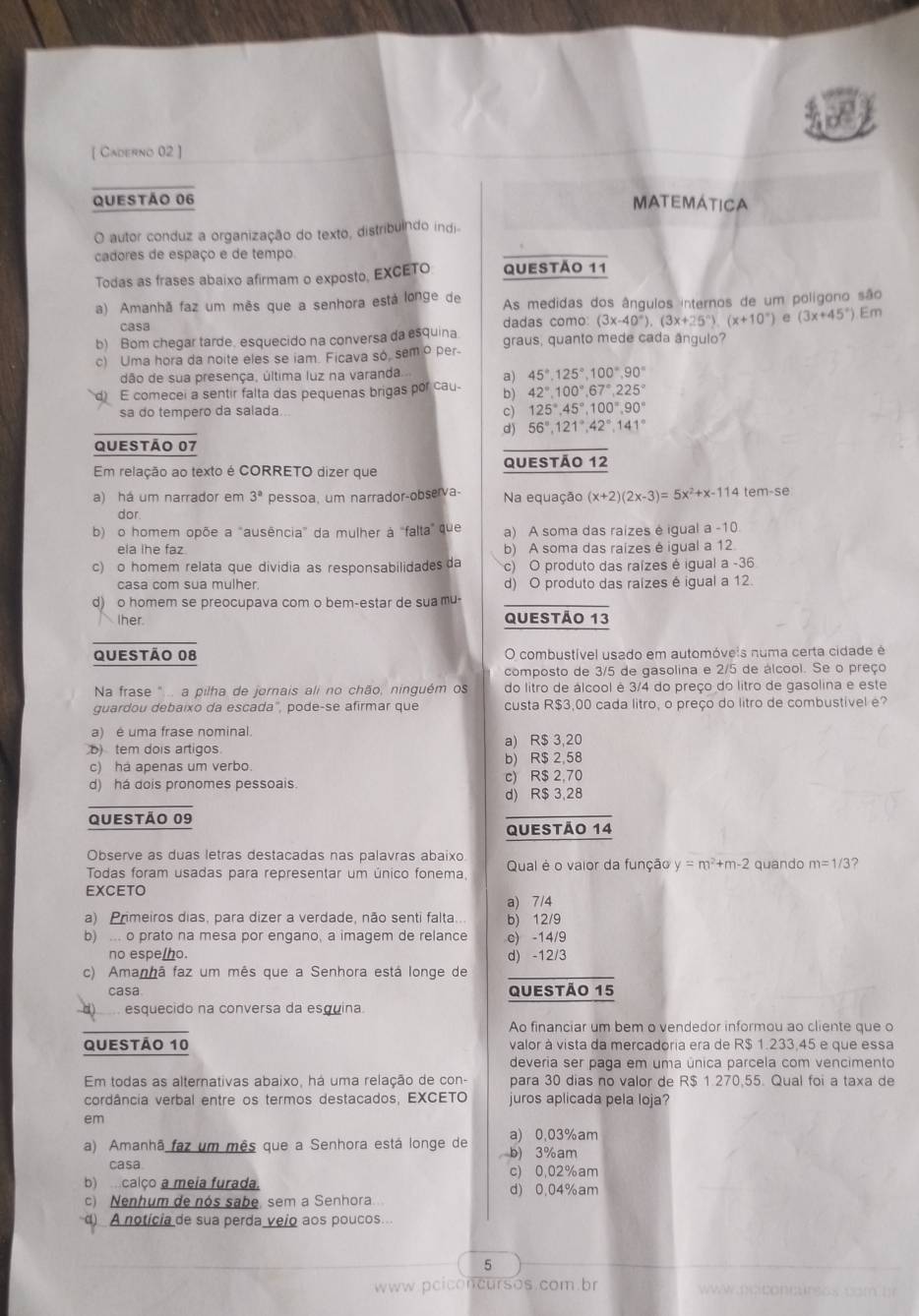 [ Caderno 02 ]
QUESTÃo 06 MATEMÁTICA
O autor conduz a organização do texto, distribuindo indi
cadores de espaço e de tempo
Todas as frases abaixo afirmam o exposto, EXCETO Questão 11
a) Amanhã faz um mês que a senhora está longe de As medidas dos ângulos internos de um polígono são
casa dadas como: (3x-40°).(3x+25°).(x+10°) e (3x+45°).Em
b) Bom chegar tarde. esquecido na conversa da esquina graus, quanto mede cada ângulo?
c) Uma hora da noite eles se iam. Ficava so, sem o per
dão de sua presença, última luz na varanda a) 45°,125°,100°,90°
E comecei a sentir falta das pequenas brigas por cau- b) 42°,100°,67°,225°
c)
sa do tempero da salada.. 125°,45°,100°,90°
56°,121°,42°,141°
Questão 07
Em relação ao texto é CORRETO dizer que Questão 12
a) há um narrador em 3° pessoa, um narrador-observa- Na equação (x+2)(2x-3)=5x^2+x-114tem-se
dor.
b) o homem opõe a "ausência" da mulher à "falta" que a) A soma das raízes é igual a -10
ela lhe faz b) A soma das raizes é igual a 12
c) o homem relata que dividia as responsabilidades da c) O produto das raízes é igual a -36
casa com sua mulher. d) O produto das raízes é igual a 12.
d) o homem se preocupava com o bem-estar de sua mu-
Ther. Questão 13
Questão 08 O combustível usado em automóveis numa certa cidade é
composto de 3/5 de gasolina e 2/5 de álcool. Se o preço
Na frase "... a pilha de jornais ali no chão, ninguém os do litro de álcool é 3/4 do preço do litro de gasolina e este
guardou debaixo da escada", pode-se afirmar que custa R$3,00 cada litro, o preço do litro de combustível e?
a) é uma frase nominal.
)tem dois artigos a) R$ 3,20
c) ha apenas um verbo. b) R$ 2,58
d) há dois pronomes pessoais. c) R$ 2,70
d) R$ 3,28
QUestão 09
Questão 14
Observe as duas letras destacadas nas palavras abaixo
Todas foram usadas para representar um único fonema, Qual é o vaior da função y=m^2+m-2 quando m=1/3 ?
EXCETO
a) 7/4
a) Primeiros dias, para dizer a verdade, não senti falta.. b) 12/9
b) .. o prato na mesa por engano, a imagem de relance c) -14/9
no espe/ho. d) -12/3
c) Amanhã faz um mês que a Senhora está longe de
casa QUestão 15
esquecido na conversa da esquina.
Ao financiar um bem o vendedor informou ao cliente que o
Questão 10 valor à vista da mercadoria era de R$ 1.233,45 e que essa
deveria ser paga em uma única parcela com vencimento
Em todas as alternativas abaixo, há uma relação de con- para 30 dias no valor de R$ 1.270,55. Qual foi a taxa de
cordância verbal entre os termos destacados, EXCETO juros aplicada pela loja?
em
a) 0,03%am
a) Amanhã faz um mês que a Senhora está longe de b) 3%am
casa c) 0,02%am
b)  calço a meia furada. d) 0.04%am
c) Nenhum de nós sabe, sem a Senhora.
) A notícia de sua perda veio aos poucos
5
www.pciconcursos.com br