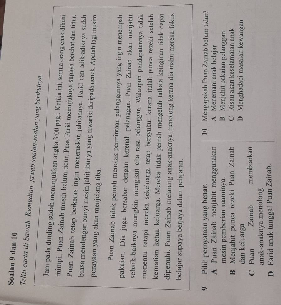 Soalan 9 dan 10
Teliti carta di bawah. Kemudian, jawab soalan-soalan yang berikutnya.
Jam pada dinding sudah menunjukkan angka 3:00 pagi. Ketika ini, semua orang enak dibuai
mimpi. Puan Zainab masih belum tidur. Puas Farid memujuknya supaya berehat dan tidur.
Puan Zainab tetap berkeras ingin meneruskan jahitannya. Farid dan adik-adiknya sudah
biasa mendengar bunyi mesin jahit ibunya yang diwarisi daripada nenek. Apatah lagi musim
perayaan yang akan menjelang tiba.
Puan Zainab tidak pernah menolak permintaan pelanggannya yang ingin menempah
pakaian. Dia juga bersabar dengan kerenah pelanggan. Puan Zainab akan menjahit
sebaik-baiknya mungkin mengikut cita rasa pelanggan. Walaupun pendapatannya tidak
menentu tetapi mereka sekeluarga tetap bersyukur kerana itulah punca rezeki setelah
kematian ketua keluarga. Mereka tidak pernah mengeluh tatkala keinginan tidak dapat
dipenuhi. Puan Zainab melarang anak-anaknya menolong kerana dia mahu mereka fokus
belajar supaya berjaya dalam pelajaran.
9 Pilih pernyataan yang benar. 10 Mengapakah Puan Zainab belum tidur?
A Puan Zainab menjahit menggunakan A Menemani anak belajar
mesin pemberian suaminya. B Menjahit pakaian pelanggan
B Menjahit punca rezeki Puan Zainab C Risau akan keselamatan anak
dan keluarga D Menghadapi masalah kewangan
C Puan Zainab membiarkan
anak-anaknya menolong
D Farid anak tunggal Puan Zainab.