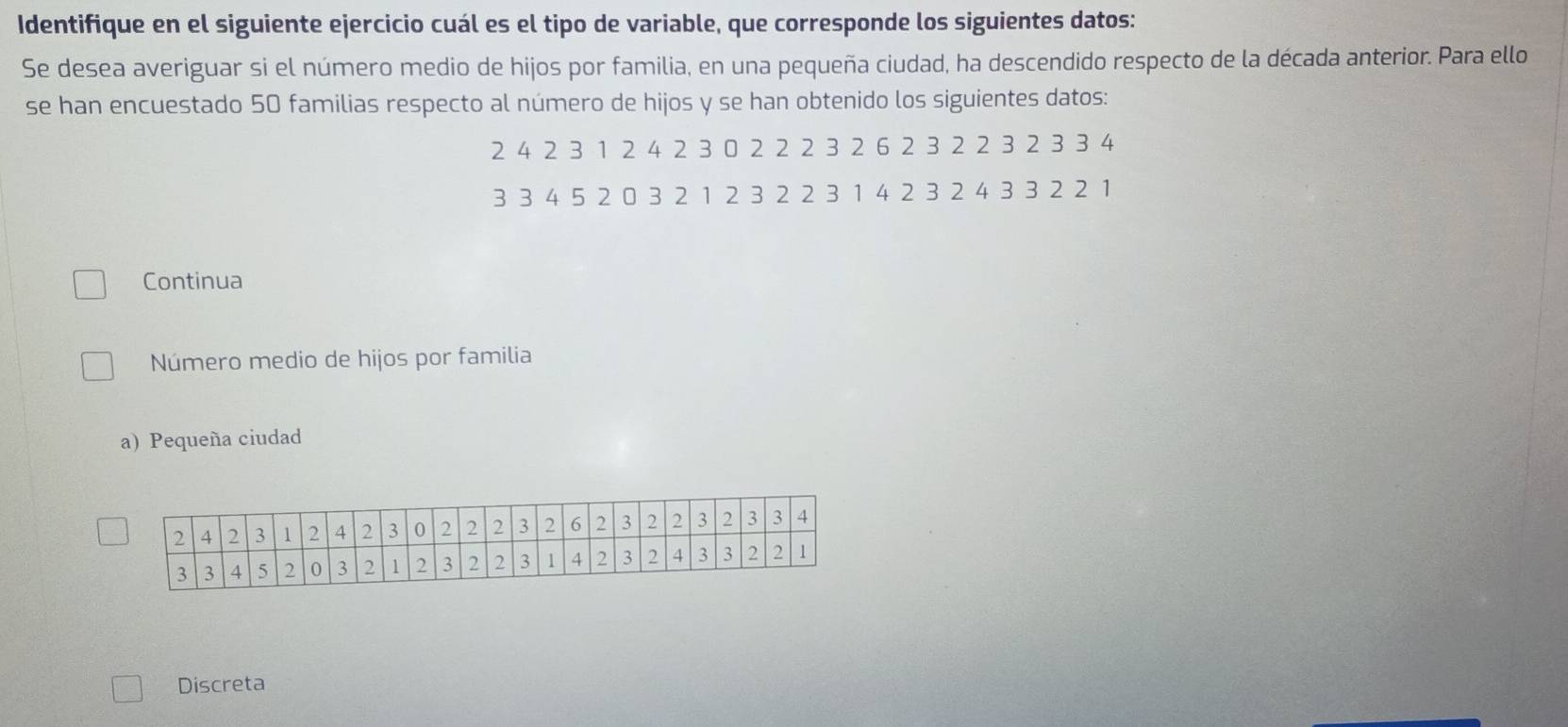 Identifique en el siguiente ejercicio cuál es el tipo de variable, que corresponde los siguientes datos: 
Se desea averiguar si el número medio de hijos por familia, en una pequeña ciudad, ha descendido respecto de la década anterior. Para ello 
se han encuestado 50 familias respecto al número de hijos y se han obtenido los siguientes datos:
2 4 2 3 1 2 4 2 3 0 2 2 2 3 2 6 2 3 2 2 3 2 3 3 4
3 3 4 5 2 0 3 2 1 2 3 2 2 3 1 4 2 3 2 4 3 3 2 2 1
Continua 
Número medio de hijos por familia 
a)Pequeña ciudad 
Discreta