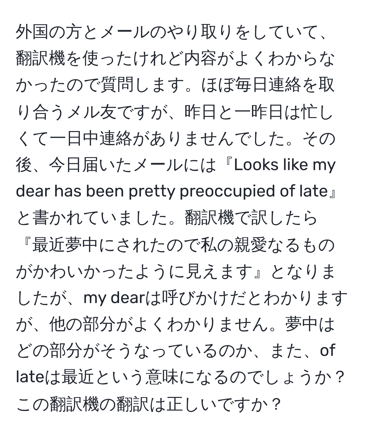 外国の方とメールのやり取りをしていて、翻訳機を使ったけれど内容がよくわからなかったので質問します。ほぼ毎日連絡を取り合うメル友ですが、昨日と一昨日は忙しくて一日中連絡がありませんでした。その後、今日届いたメールには『Looks like my dear has been pretty preoccupied of late』と書かれていました。翻訳機で訳したら『最近夢中にされたので私の親愛なるものがかわいかったように見えます』となりましたが、my dearは呼びかけだとわかりますが、他の部分がよくわかりません。夢中はどの部分がそうなっているのか、また、of lateは最近という意味になるのでしょうか？この翻訳機の翻訳は正しいですか？