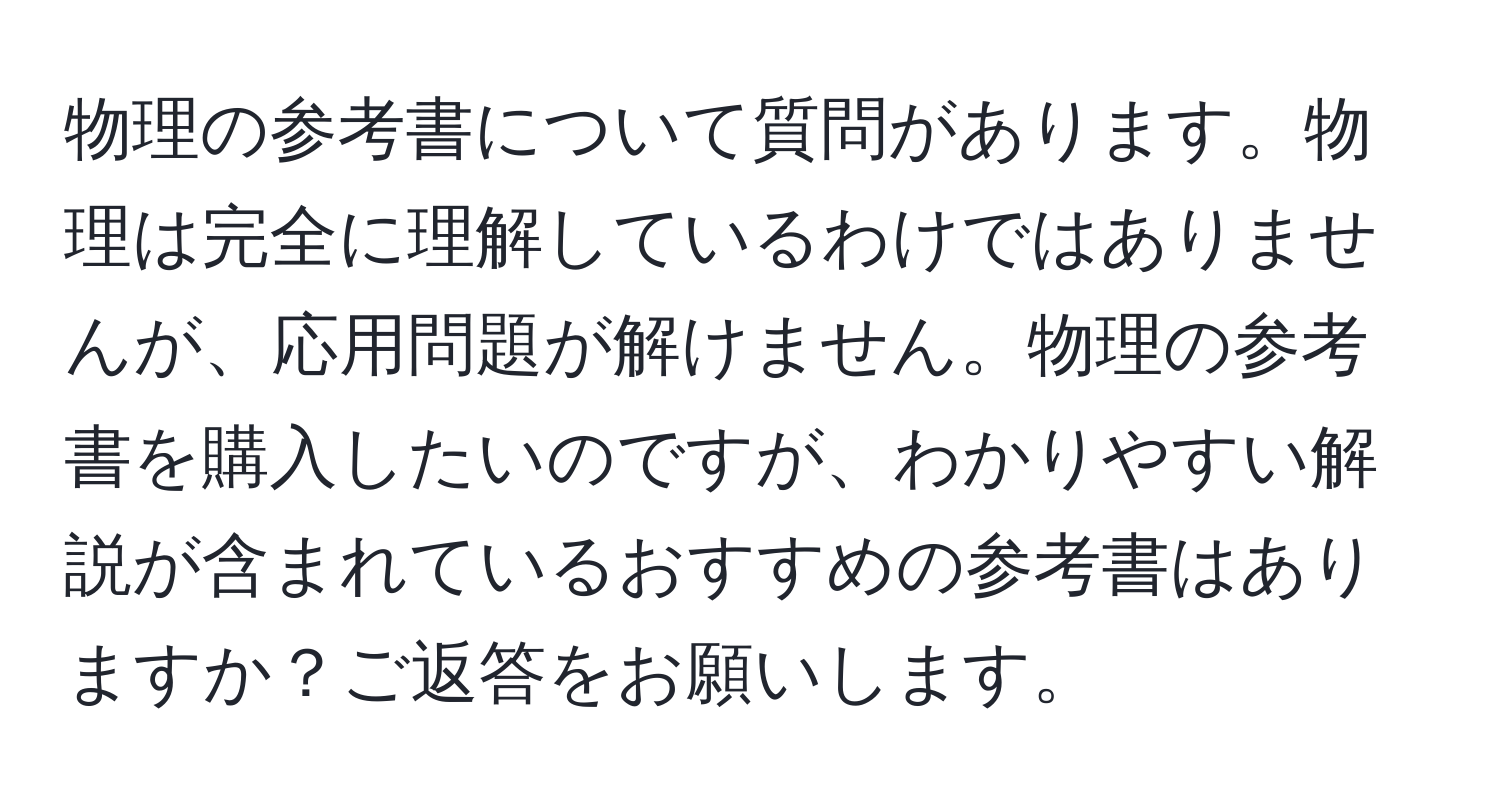 物理の参考書について質問があります。物理は完全に理解しているわけではありませんが、応用問題が解けません。物理の参考書を購入したいのですが、わかりやすい解説が含まれているおすすめの参考書はありますか？ご返答をお願いします。