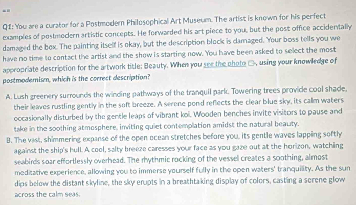 ==
Q1: You are a curator for a Postmodern Philosophical Art Museum. The artist is known for his perfect
examples of postmodern artistic concepts. He forwarded his art piece to you, but the post office accidentally
damaged the box. The painting itself is okay, but the description block is damaged. Your boss tells you we
have no time to contact the artist and the show is starting now. You have been asked to select the most
appropriate description for the artwork title: Beauty. When you see the photo □, using your knowledge of
postmodernism, which is the correct description?
A. Lush greenery surrounds the winding pathways of the tranquil park. Towering trees provide cool shade,
their leaves rustling gently in the soft breeze. A serene pond reflects the clear blue sky, its calm waters
occasionally disturbed by the gentle leaps of vibrant koi. Wooden benches invite visitors to pause and
take in the soothing atmosphere, inviting quiet contemplation amidst the natural beauty.
B. The vast, shimmering expanse of the open ocean stretches before you, its gentle waves lapping softly
against the ship's hull. A cool, salty breeze caresses your face as you gaze out at the horizon, watching
seabirds soar effortlessly overhead. The rhythmic rocking of the vessel creates a soothing, almost
meditative experience, allowing you to immerse yourself fully in the open waters' tranquility. As the sun
dips below the distant skyline, the sky erupts in a breathtaking display of colors, casting a serene glow
across the calm seas.