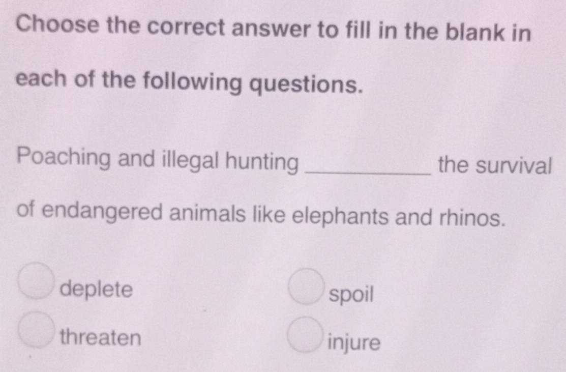 Choose the correct answer to fill in the blank in
each of the following questions.
Poaching and illegal hunting _the survival
of endangered animals like elephants and rhinos.
deplete
spoil
threaten
injure