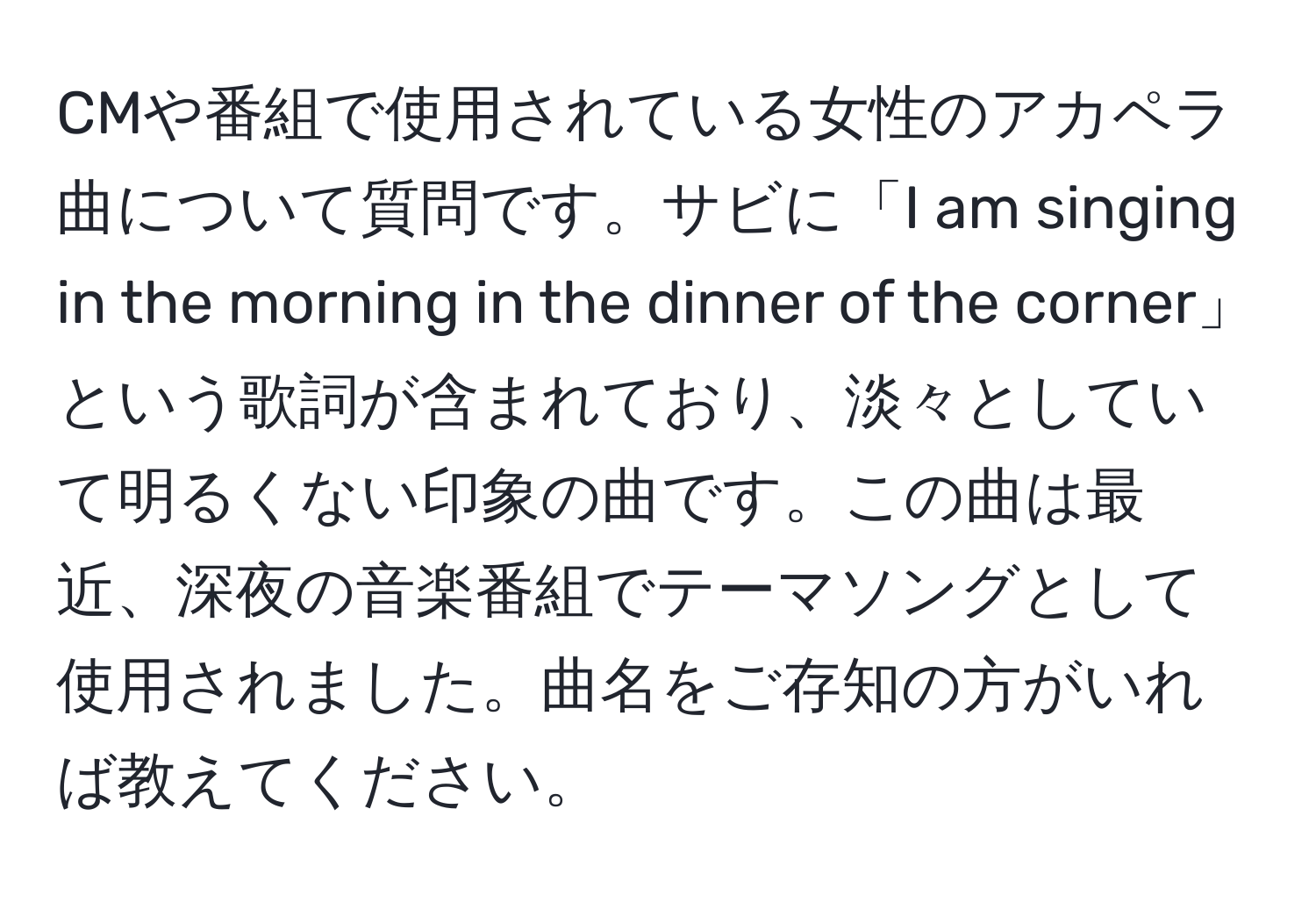 CMや番組で使用されている女性のアカペラ曲について質問です。サビに「I am singing in the morning in the dinner of the corner」という歌詞が含まれており、淡々としていて明るくない印象の曲です。この曲は最近、深夜の音楽番組でテーマソングとして使用されました。曲名をご存知の方がいれば教えてください。