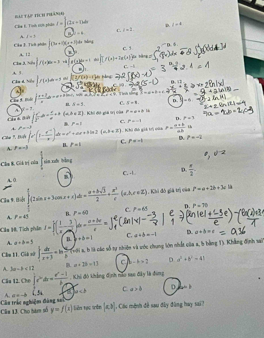 bài tập tích phân(4)
Câu 1. Tính tích phân I=∈tlimits^2(2x+1)dx
D. I=4
C. I=2.
B, I=6.
A. I=5
Câu 2. Tích phân ∈tlimits (3x+1)(x+3) dx bàng
A. 12
B. 9 C. 5 . D. 6 ,
Cân 3. Nếu f(x)dx=3 và ∈t g(x)dx=1 thì ∈tlimits [f(x)+2g(x)] dx bằng
B.1 C. -1 D.
A. 5 .
Câu 4. Nếu ∈tlimits _0^(2f(x)dx=5 thì f(x)-1 ]ax bằng:
B C. 10. D. 12 .
A. 8  với a b,c∈ Z,c<9</tex> , Tính tổng overline S)=a+b+c
Chu 5. Biết ∈tlimits _1^(3frac x+2)xdx=a+bln c, S=5. C. S=8.
D. □ =6
B.
A. S=7.
Câu 6. Biết ∈tlimits _0^(1frac e^3)2^xdx= e/a +b(a,b∈ Z) Khi đó giá trị của P=a+b là
A. P=-3 P=-1 D.
P=3
B. P=1
C.
Câu 7. Biết ∈tlimits _1^(?e^x)(1- (e^(-x))/x )dx=e^1+ae+bln 2(a,b∈ Z).. Khi đó giá trị của P= (a+b)/a.b  là
A. P=-3 B. P=1 C. P=-1 D. P=-2
Cân 8. Giá trị của ∈tlimits _0^((frac π)2)sin xdxbing
C. -1.
D.  π /2 .
A. 0.
B. 
Cầu 9. Biết ∈tlimits _0^((frac π)2)(2sin x+3cos x+x)dx= (a+bsqrt(3))/2 + π^2/c (a,b,c∈ Z). Khi đó giá trị ciaP=a+2b+3cla
 π /3 
B. P=60 C. P=65
D. P=70
A. P=45
Câu 10, Tích phân I=∈tlimits _1^(e(frac 1)x- 3/e^2 )dx= (a+be)/e =
B. b+b=1
C. a+b=-1 D. a+b=e
A. a+b=5
Câu 11. Giả sử ∈tlimits _1^(2frac dx)x+3=ln  a/b  (với a. b là các số tự nhiên và ước chung lớn nhất của a, b bằng 1). Khẳng định sai'''
B. a+2b=13 C. b-b>2 D. a^2+b^2=41
A. 3a-b<12</tex>
Cầu 12. Cho ∈tlimits _0^(1e^3x)dx= (e^a-1)/b . Khí đó khẳng định não sau đây là đúng
A. a=-b (,3i. B. a C. a>b D u=b
Câu trắc nghiệm đúng sai
Câu 13. Cho hàm số y=f(x) liên tục trên [a;b]. Các mệnh đề sau đây đúng hay sai?