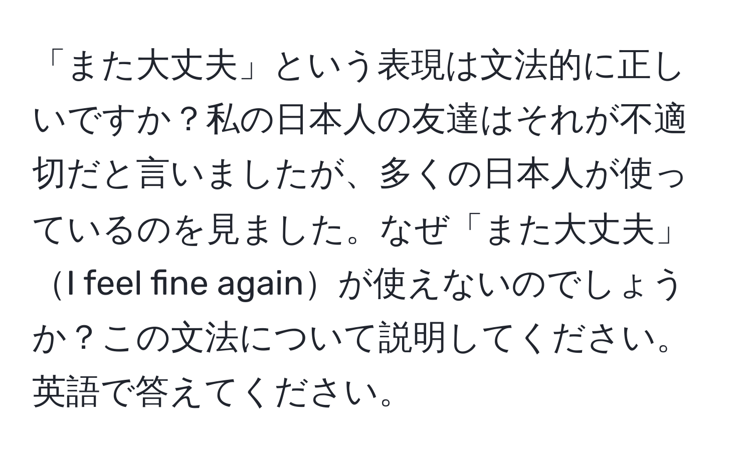 「また大丈夫」という表現は文法的に正しいですか？私の日本人の友達はそれが不適切だと言いましたが、多くの日本人が使っているのを見ました。なぜ「また大丈夫」I feel fine againが使えないのでしょうか？この文法について説明してください。英語で答えてください。