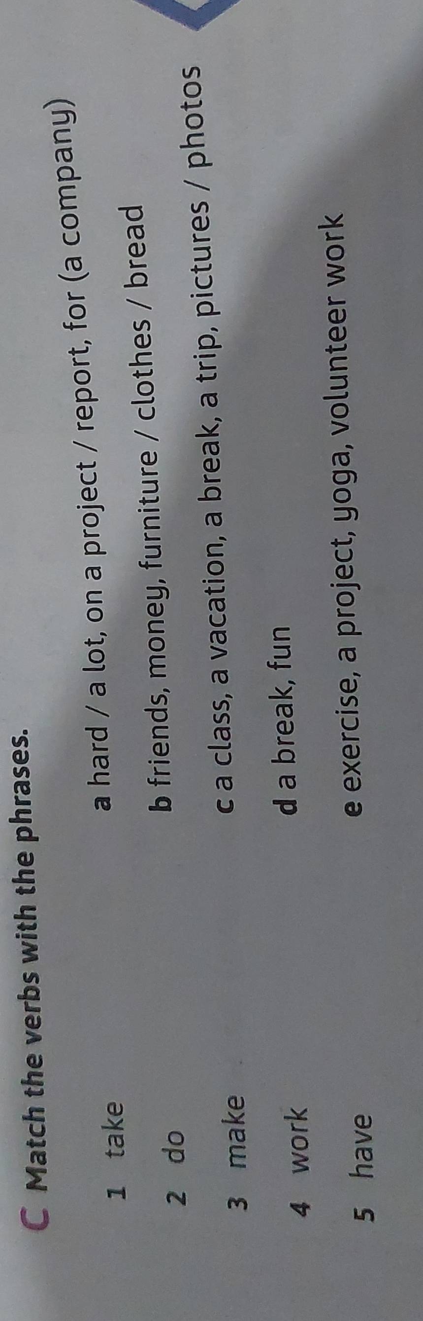 Match the verbs with the phrases.
1 take
a hard / a lot, on a project / report, for (a company)
2 do b friends, money, furniture / clothes / bread
3 make c a class, a vacation, a break, a trip, pictures / photos
4 work d a break, fun
5 have e exercise, a project, yoga, volunteer work