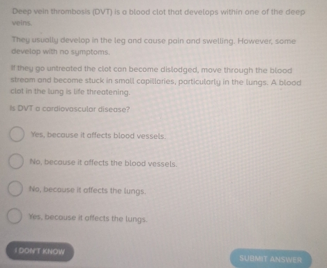 Deep vein thrombosis (DVT) is a blood clot that develops within one of the deep
veins.
They usually develop in the leg and cause pain and swelling. However, some
develop with no symptoms.
If they go untreated the clot can become dislodged, move through the blood
stream and become stuck in small capillaries, particularly in the lungs. A blood
clot in the lung is life threatening.
Is DVT a cardiovascular disease?
Yes, because it affects blood vessels.
No, because it affects the blood vessels.
No, because it affects the lungs.
Yes, because it affects the lungs.
1 DON'T KNOW SUBMIT ANSWER