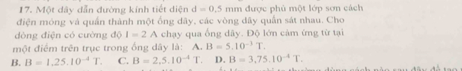 Một dây dẫn đường kính tiết diện d=0.5mm được phủ một lớp sơn cách
điện mỏng và quấn thành một ống dãy, các vòng dây quấn sát nhau. Cho
dòng điện có cường độ I=2A chạy qua ống dây. Độ lớn cảm ứng từ tại
một điểm trên trục trong ống dây là: A. B=5.10^(-3)T.
B. B=1,25.10^(-4)T. C. B=2,5.10^(-4) T. D. B=3,75.10^(-4)T.