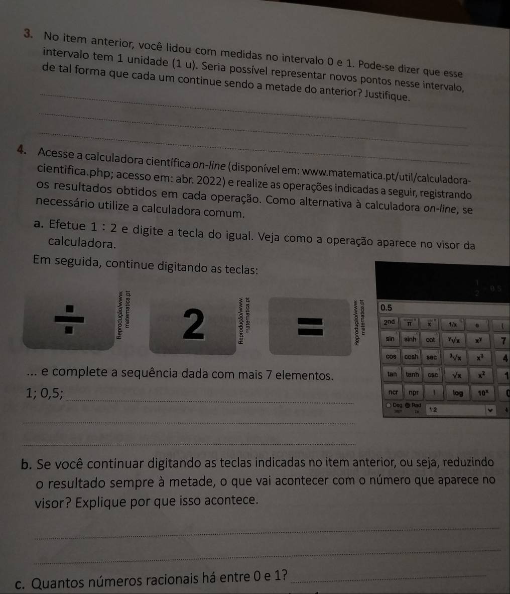 No item anterior, você lidou com medidas no intervalo 0 e 1. Pode-se dizer que esse
_
intervalo tem 1 unidade (1 u). Seria possível representar novos pontos nesse intervalo,
de tal forma que cada um continue sendo a metade do anterior? Justifique.
_
_
4. Acesse a calculadora científica on-line (disponível em: www.matematica.pt/util/calculadora-
cientifica.php; acesso em: abr. 2022) e realize as operações indicadas a seguir, registrando
os resultados obtidos em cada operação. Como alternativa à calculadora on-line, se
necessário utilize a calculadora comum.
a. Efetue 1:2 e digite a tecla do igual. Veja como a operação aparece no visor da
calculadora.
Em seguida, continue digitando as teclas:
2 1
4
.. e complete a sequência dada com mais 7 elementos. 1
_
1; 0,5; 
、
_
_
b. Se você continuar digitando as teclas indicadas no item anterior, ou seja, reduzindo
o resultado sempre à metade, o que vai acontecer com o número que aparece no
visor? Explique por que isso acontece.
_
_
c. Quantos números racionais há entre 0 e 1?_