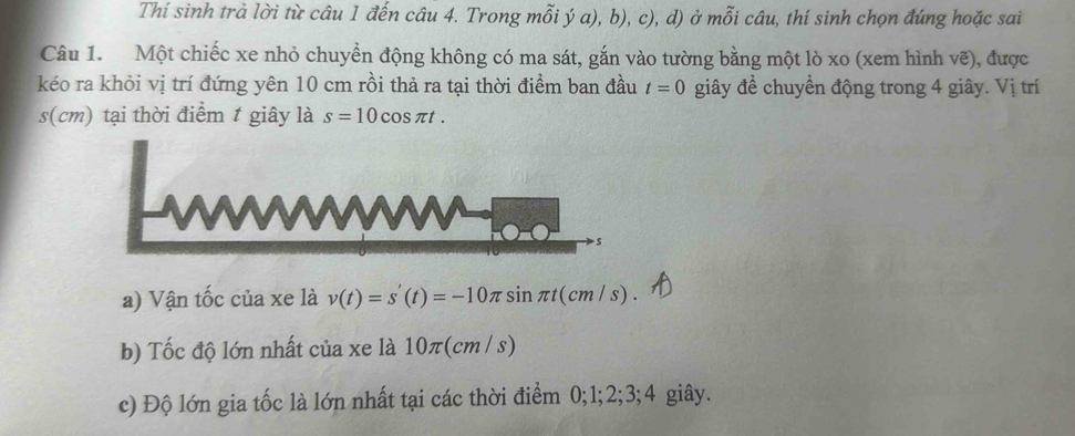 Thí sinh trả lời từ câu 1 đến câu 4. Trong mỗi ý a), b), c), d) ở mỗi câu, thí sinh chọn đúng hoặc sai 
Câu 1. Một chiếc xe nhỏ chuyển động không có ma sát, gắn vào tường bằng một lò xo (xem hình ve) , được 
kéo ra khỏi vị trí đứng yên 10 cm rồi thả ra tại thời điểm ban đầu t=0 giây để chuyển động trong 4 giây. Vị trí 
s(cm) tại thời điểm t giây là s=10cos π t. 
a) Vận tốc của xe là v(t)=s'(t)=-10π sin π t(cm/s). 
b) Tốc độ lớn nhất của xe là 10π(cm / s)
c) Độ lớn gia tốc là lớn nhất tại các thời điểm 0; 1; 2; 3; 4 giây.