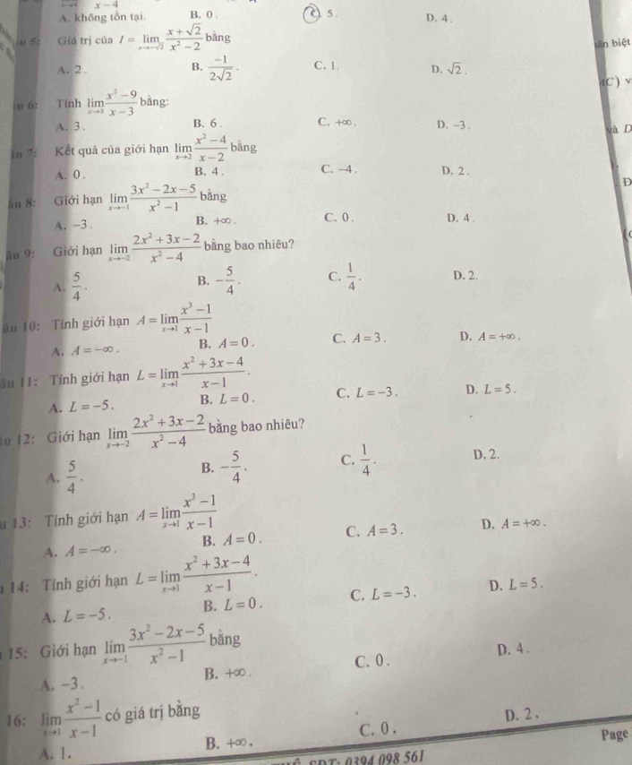 x-4
A. không tồn tại. B. 0 ) 5 . D. 4 .
5 Giá trị của I=limlimits _xto -sqrt(2) (x+sqrt(2))/x^2-2 bing
tân biệt
A. 2 . B.  (-1)/2sqrt(2) . C. 1. D. sqrt(2). C) 
in 6: Tính limlimits _xto 3 (x^2-9)/x-3  bàng:
B. 6 .
A. 3 . C. +∞ . D. -3. và D
iu 7: Kết quả của giới hạn limlimits _xto 2 (x^2-4)/x-2  bằng
A. 0 . B. 4 . C. -4 . D. 2 .
ău 8: Giới hạn limlimits _xto -1 (3x^2-2x-5)/x^2-1  bàng D
A. -3. B. +∞ . C.0 . D. 4 .
ầu 9: Giới hạn limlimits _xto -2 (2x^2+3x-2)/x^2-4  bằng bao nhiêu?
A.  5/4 . B. - 5/4 . C.  1/4 - D. 2.
ău 10: Tính giới hạn A=limlimits _xto 1 (x^3-1)/x-1 
A. A=-∈fty . B. A=0. C. A=3. D. A=+∈fty .
ău 11: Tính giới hạn L=limlimits _xto 1 (x^2+3x-4)/x-1 .
A. L=-5. B. L=0. C. L=-3. D. L=5.
1u 12: Giới hạn limlimits _xto -2 (2x^2+3x-2)/x^2-4  bằng bao nhiêu?
A.  5/4 .
B. - 5/4 . C.  1/4 . D. 2.
u 13: Tính giới hạn A=limlimits _xto 1 (x^3-1)/x-1 
A. A=-∈fty . B. A=0. C. A=3. D. A=+∈fty .
14:  Tính giới hạn L=limlimits _xto 1 (x^2+3x-4)/x-1 .
A. L=-5. B. L=0. C. L=-3. D. L=5.
15: Giới hạn limlimits _xto -1 (3x^2-2x-5)/x^2-1  bǎng
A. -3 . B. +∞ . C. 0 . D. 4 .
16: limlimits _xto 1 (x^2-1)/x-1  có giá trị bằng
C.0 . D. 2 .
A. 1. B. +∞ . Page
30400 8561