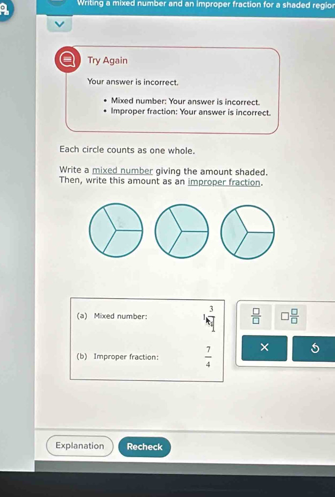 a 
Writing a mixed number and an improper fraction for a shaded region 
Try Again 
Your answer is incorrect. 
Mixed number: Your answer is incorrect. 
Improper fraction: Your answer is incorrect. 
Each circle counts as one whole. 
Write a mixed number giving the amount shaded. 
Then, write this amount as an improper fraction.
3
(a) Mixed number:  □ /□   □  □ /□  
(b) Improper fraction:  7/4 
× 
Explanation Recheck
