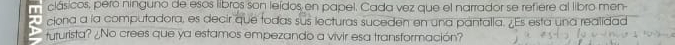 clásicos, peró ninguno de esos libros son leídos en papel. Cada vez que el narrador se refiere al libro men- 
ciona a la computadora, es decir que todas sus lecturas suceden en una pantalla. ¿Es esta una realidad 
tururista? ¿No crees que ya estamos empezando a vivir esa transformación?