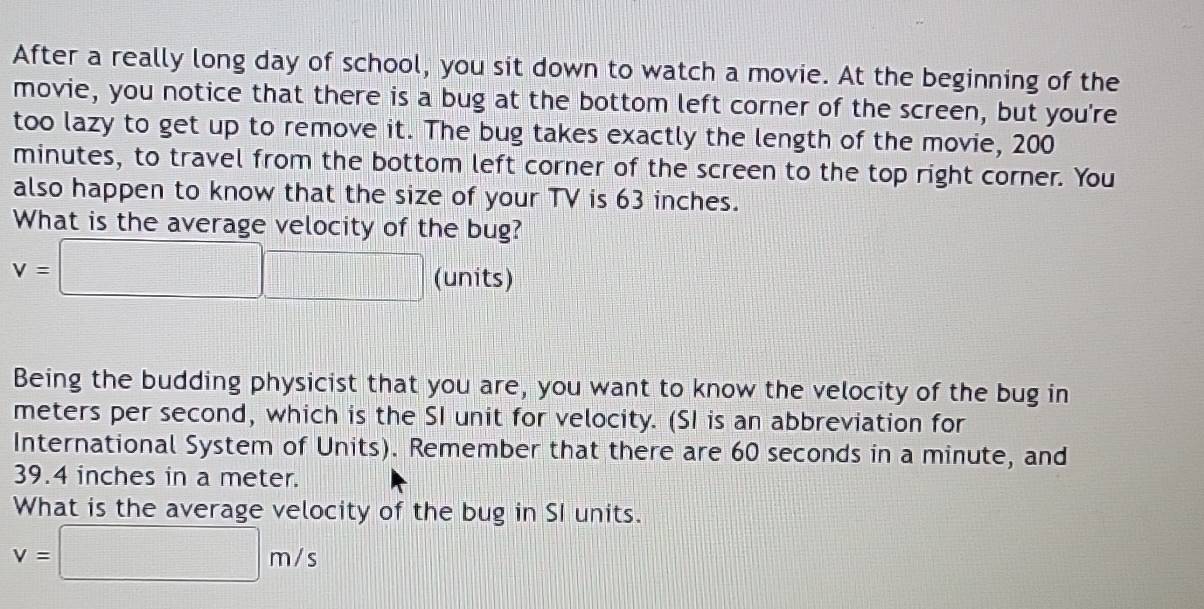 After a really long day of school, you sit down to watch a movie. At the beginning of the 
movie, you notice that there is a bug at the bottom left corner of the screen, but you're 
too lazy to get up to remove it. The bug takes exactly the length of the movie, 200
minutes, to travel from the bottom left corner of the screen to the top right corner. You 
also happen to know that the size of your TV is 63 inches. 
What is the average velocity of the bug?
v=□ (units) 
Being the budding physicist that you are, you want to know the velocity of the bug in
meters per second, which is the SI unit for velocity. (SI is an abbreviation for 
International System of Units). Remember that there are 60 seconds in a minute, and
39.4 inches in a meter. 
What is the average velocity of the bug in SI units.
v=□ m/s