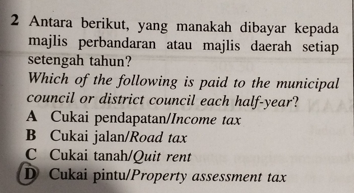 Antara berikut, yang manakah dibayar kepada
majlis perbandaran atau majlis daerah setiap
setengah tahun?
Which of the following is paid to the municipal
council or district council each half-year?
A Cukai pendapatan/Income tax
B Cukai jalan/Road tax
C Cukai tanah/Quit rent
D Cukai pintu/Property assessment tax