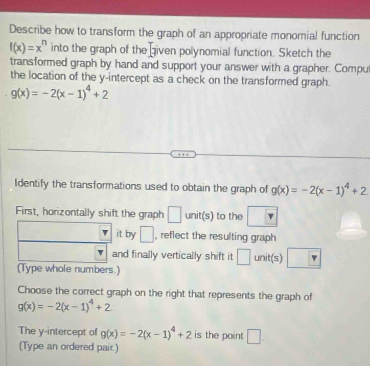 Describe how to transform the graph of an appropriate monomial function
f(x)=x^n into the graph of the given polynomial function. Sketch the 
transformed graph by hand and support your answer with a grapher. Compu 
the location of the y-intercept as a check on the transformed graph.
g(x)=-2(x-1)^4+2
Identify the transformations used to obtain the graph of g(x)=-2(x-1)^4+2. 
First, horizontally shift the graph □ unit(s) to the □ v 
it by □ , reflect the resulting graph 
and finally vertically shift it □ unit(s) overline sqrt() 
(Type whole numbers.) 
Choose the correct graph on the right that represents the graph of
g(x)=-2(x-1)^4+2
The y-intercept of g(x)=-2(x-1)^4+2 is the point □ 
(Type an ordered pair.)