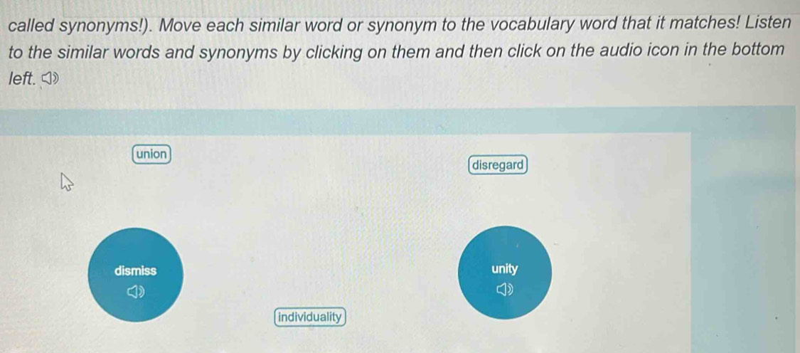 called synonyms!). Move each similar word or synonym to the vocabulary word that it matches! Listen
to the similar words and synonyms by clicking on them and then click on the audio icon in the bottom
left.◁)
union
disregard
dismiss unity
individuality