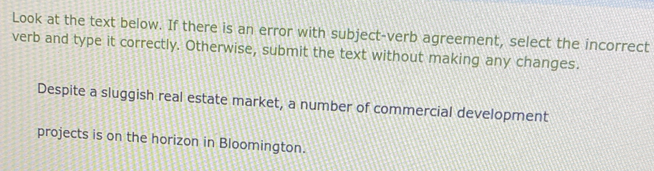 Look at the text below. If there is an error with subject-verb agreement, select the incorrect 
verb and type it correctly. Otherwise, submit the text without making any changes. 
Despite a sluggish real estate market, a number of commercial development 
projects is on the horizon in Bloomington.