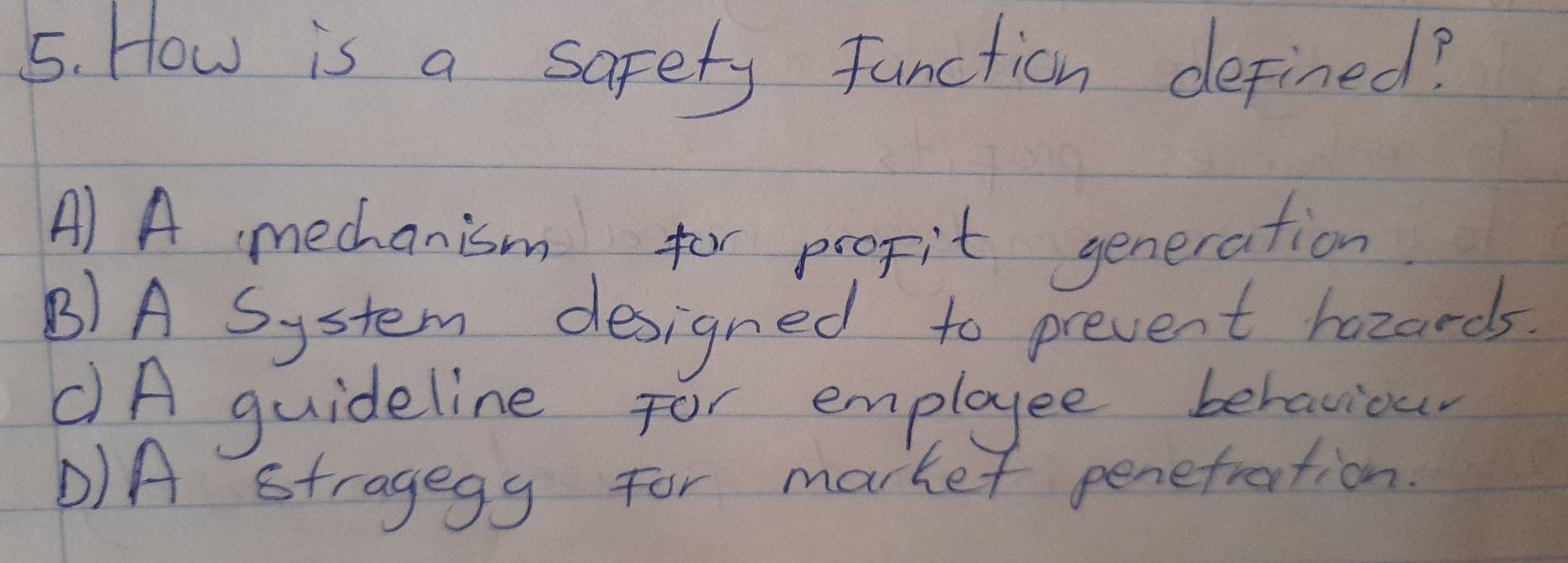 How is a safety function defined?
A) A mechanism for propit generation
B)A System designed to prevent hozands
CA guideline for employee behaviour
D)A stragegy for market penefration.