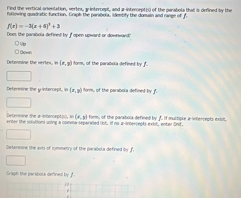 Find the vertical orientation, vertex, y-intercept, and z -intercept(s) of the parabola that is defined by the
following quadratic function. Graph the parabola. Identify the domain and range of f.
f(x)=-3(x+6)^2+3
Does the parabola defined by f open upward or downward?
Up
Down
Determine the vertex, in (x,y) form, of the parabola defined by f.
Determine the yintercept, in (x,y) form, of the parabola defined by f.
Determine the z -intercept(s), in (x,y) form, of the parabola defined by f. If multiple x-intercepts exist,
enter the solutions using a comma-separated list. If no x-intercepts exist, enter DNE.
Determine the axis of symmetry of the parabola defined by f.
Graph the parabola defined by f.
10
9