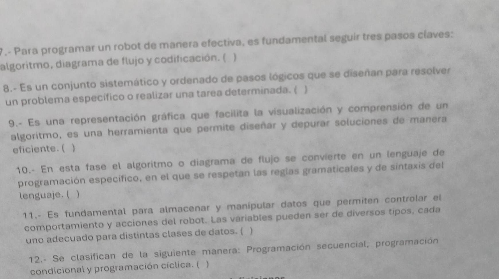 7.- Para programar un robot de manera efectiva, es fundamental seguir tres pasos claves: 
algoritmo, diagrama de flujo y codificación. ( ) 
8.- Es un conjunto sistemático y ordenado de pasos lógicos que se diseñan para resolver 
un problema específico o realizar una tarea determinada. ( ) 
9.- Es una representación gráfica que facilita la visualización y comprensión de un 
algoritmo, es una herramienta que permite diseñar y depurar soluciones de manera 
eficiente. ( ) 
10.- En esta fase el algoritmo o diagrama de flujo se convierte en un lenguaje de 
programación específico, en el que se respetan las reglas gramaticales y de sintaxis del 
lenguaje. ( ) 
11.- Es fundamental para almacenar y manípular datos que permiten controlar el 
comportamiento y acciones del robot. Las variables pueden ser de diversos tipos, cada 
uno adecuado para distintas clases de datos. ( ) 
12.- Se clasifican de la siguiente manera: Programación secuencial, programación 
condicional y programación cíclica. ( )