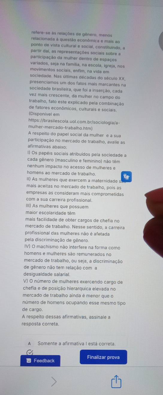 refere-se às relações de gênero, menos
relacionada à questão econômica e mais ao
ponto de vista cultural e social, constituindo, a
partir daí, as representações sociais sobre a
participação da mulher dentro de espaços
variados, seja na família, na escola, igreja, nos
movimentos sociais, enfim, na vida em
sociedade. Nas últimas décadas do século XX,
presenciamos um dos fatos mais marcantes na
sociedade brasileira, que foi a inserção, cada
vez mais crescente, da mulher no campo do
trabalho, fato este explicado pela combinação
de fatores econômicos, culturais e sociais.
(Disponível em
https://brasilescola.uol.com.br/sociologia/a-
mulher-mercado-trabalho.htm)
A respeito do papel social da mulher e a sua
participação no mercado de trabalho, avalie as
afirmativas abaixo:
1) Os papéis sociais atribuídos pela sociedade a
cada gênero (masculino e feminino) não têm
nenhum impacto no acesso de mulheres e
homens ao mercado de trabalho.
II) As mulheres que exercem a maternidade s
mais aceitas no mercado de trabalho, pois as
empresas as consideram mais comprometidas
com a sua carreira profissional.
III) As mulheres que possuem
maior escolaridade têm
mais facilidade de obter cargos de chefia no
mercado de trabalho. Nesse sentido, a carreira
profissional das mulheres não é afetada
pela discriminação de gênero.
IV) O machismo não interfere na forma como
homens e mulheres são remunerados no
mercado de trabalho, ou seja, a discriminação
de gênero não tem relação coma
desigualdade salarial.
V) O número de mulheres exercendo cargo de
chefia e de posição hierarquica elevada no
mercado de trabalho ainda é menor que o
número de homens ocupando esse mesmo tipo
de cargo.
A respeito dessas afirmativas, assinale a
resposta correta.
A Somente a afirmativa I está correta.
Feedback
Finalizar prova