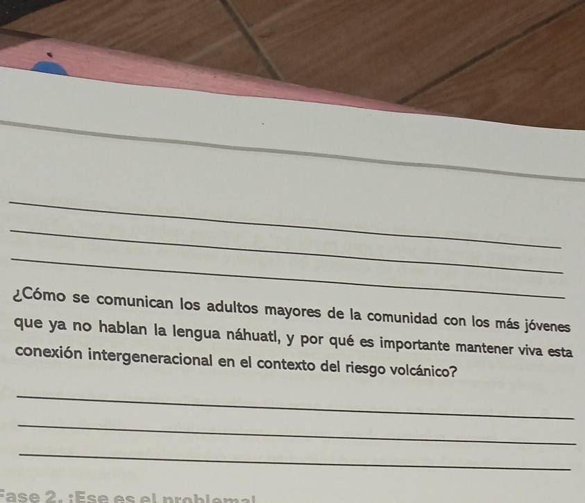 ¿Cómo se comunican los adultos mayores de la comunidad con los más jóvenes 
que ya no hablan la lengua náhuatl, y por qué es importante mantener viva esta 
conexión intergeneracional en el contexto del riesgo volcánico? 
_ 
_ 
_ 
É a s e 2. : És e es e l p rob l e ma