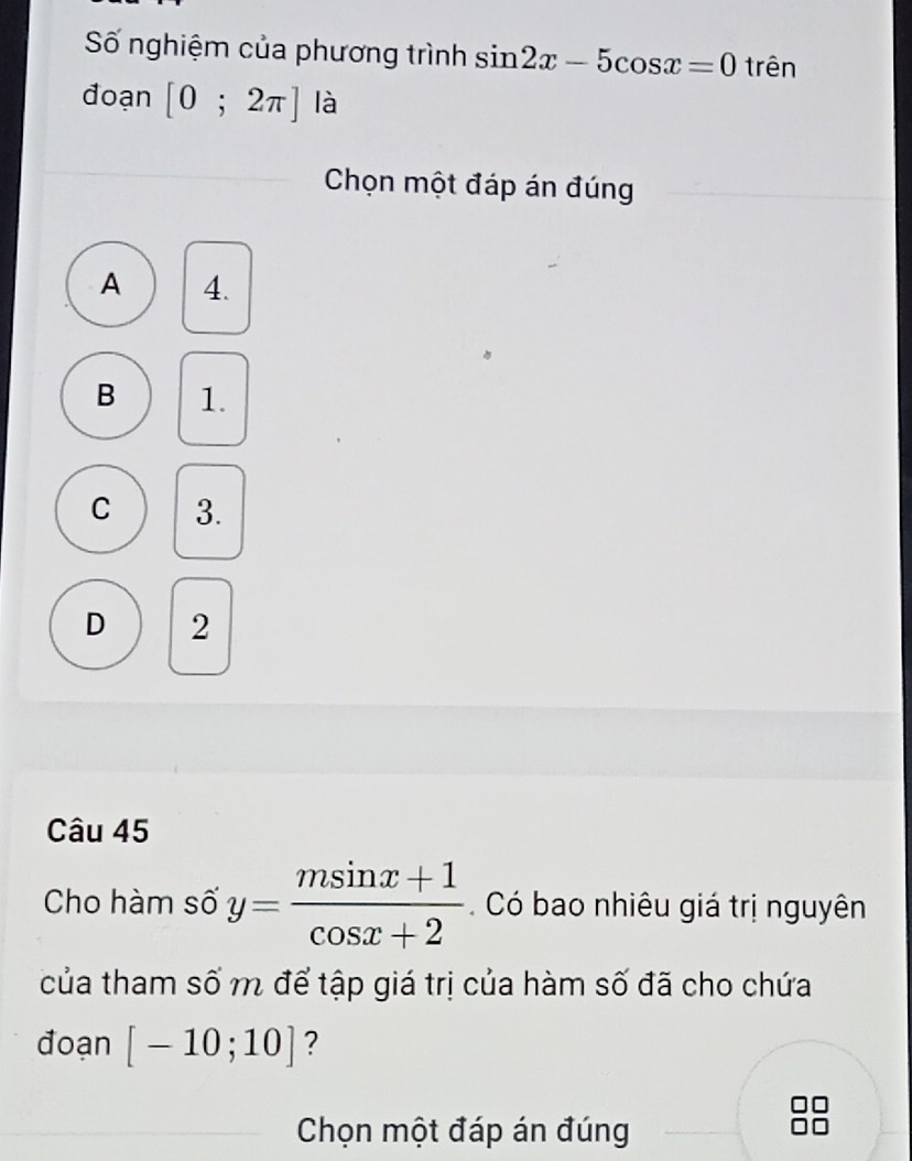 Số nghiệm của phương trình sin 2x-5cos x=0 trên
đoạn [0;2π ] là
Chọn một đáp án đúng
A 4.
B 1.
C 3.
D 2
Câu 45
Cho hàm số y= (msin x+1)/cos x+2 . Có bao nhiêu giá trị nguyên
của tham số m để tập giá trị của hàm số đã cho chứa
đoạn [-10;10] ?
Chọn một đáp án đúng